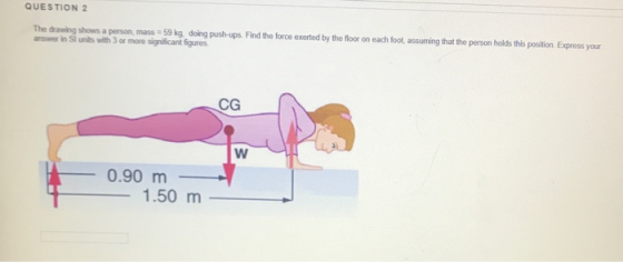 QUESTION 2 The drawing shows a person mass 59 kg. doing push-ups. Find the force exerted by the floor on each foot assuming t