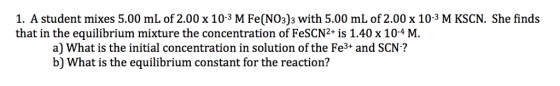 1. A student mixes 5.00 mL of 2.00 x 103 M Fe(NO3)3 with 5.00 mL of 2.00 x 10-3 M KSCN. She finds that in the equilibrium mixture the concentration of FeSCN2* is 1.40 x 104 M. a) What is the initial concentration in solution of the Fe3+ and SCN? b) What is the equilibrium constant for the reaction?