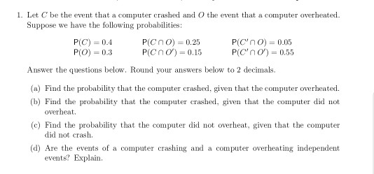 1. Let C be the event that a computer crashed and O the event that a computer overheated. Suppose we have the following probabilities P(C) 0.4 P(O)-0.3 P(C n O) = 0.25 P(c n O) P(Cno) 0.05 P(C n O) 0.15 0.55 Answer the questions below, Round your answers below to 2 decimals. (a) Find the probability that the computer crashed, given that the computer overheated D) Feit eke probahillht th overheat (c) Find the probability that the computer did not overheat, given that the computer did not crash. (d) Are the events of a computer crashing and a computer overheating independent events? Explain