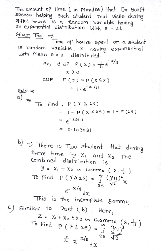 The amount of time in Minutes) that Or. Swipt spends helping each student that visits during opfice hours is a Landom Variable having an exponential distribution With θ =11 Gtiven That Time of hours spent on a student İsrandom vaeiable, x having exponential with Mean θ-11 distributed CDF F(x) = p (Xsx) Solv =) a) 25 0, l o 3031 ニ ) There is Tuo student that during there time by X and X2 The Cormbined distribution s 25 This isthe incomplete ammc c) Similar to Past b), Here,