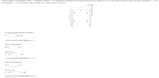 A capacitor consists ot two charged disks ot radius 4.1 m separated by a distance s-2 mm (see the tiqure) The magnitude of the charge on each disk is 45 uC. Consider points A, B, C, and D inside the capaditor, as shown in the diagram, The distance s1.3 mm, and the distance s2-0.7 mm. (Assume the +x axis is to the right, the ty axis ls up, and the +z axis ls out R> S +0 -0 (a) What is the electric field inside the capacitor N/C (h) Flirst, calculate tha patential diffarence s - VA along this pa what is VE VA? volts (c) Next, calculate the potential difference -Va. what is Δί along this path What is Vc -Vo velts (d) Finally, c alculate tha potential diffarance VA c