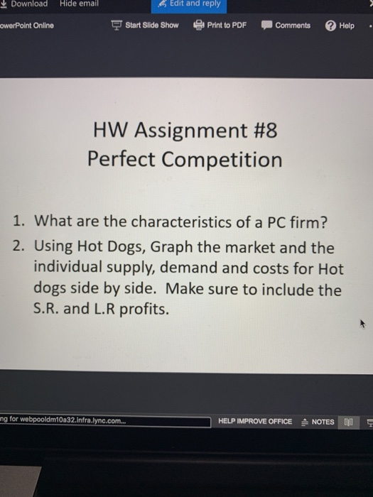 Download Hide email Edit and reply owerPoint Online Start Slide Show Print to PDF CommentsHelp HW Assignment #8 Perfect Competition 1. What are the characteristics of a PC firm? 2. Using Hot Dogs, Graph the market and the individual supply, demand and costs for Hot dogs side by side. Make sure to include the S.R. and L.R profits. ng for webpooldm10a32.infra.lync.com.. HELP IMPROVE OFFICE NOTES