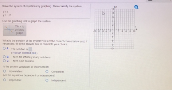 Solve the system of equations by graphing Then classify the system Use the graphing tool to graph the system Click to enlarge graph What is the solution of the system? Select the correct choice below and, if necessary, fill in the answer box to complete your choice O A. The solution is Type an ordered pair) O B. There are infinitely many solutions O C. There is no solution Is the system consistent or inconsistent? O Consistent