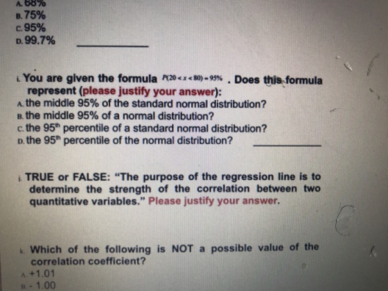 Α.be % B. 75% C. 95% D. 99.7% i. You are given the formula r»-JCs。)-95% . Does this.formula represent (please justify your answer): the middle 95% of the standard normal distribution? B. the middle 95% of a normal distribution? c, the 95th percentile of a standard normal distribution? D. the 95h percentile of the normal distribution? i TRUE or FALSE: The purpose of the regression line is to determine the strength of the correlation between two quantitative variables. Please justify your answer Which of the following is NOT a possible value of the correlation coefficient? A +1.01 B 1.00