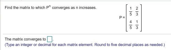 Find the matrix to which pr converges as n increases. 07 - 2 5 3 P= 4 1 5 3 The matrix converges to (Type an integer or decim