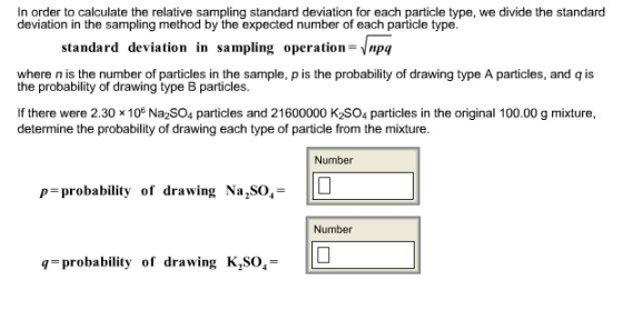 In order to calculate the relative sampling standard deviation for each particle type, we divide the standard deviation in the sampling method by the expected number of each particle type. standard deviation in sampling operation=Vnpq where n is the number of particles in the sample, p is the probability of drawing type A particles, and q is the probability of drawing type B particles. If there were 2.30 x 105 Na2SO4 particles and 21600000 K2SO4 particles in the original 100.00 g mixture, determine the probability of drawing each type of particle from the mixture. Number p=probability |0 of drawing Na,SO,- Number q probability of drawing K,SO,