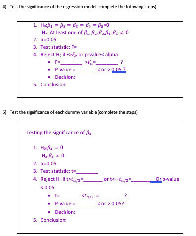 4) Test the significance of the regression model (complete the following steps) Ha: At least one of βι, β2, β3β..A * o 2. 0.05 3. Test statistic: F 4. Reject Ho if F>Fa or p-value< alpha P-value_ or>0.052 Decision: 5. Conclusion: 5) Test the significance of each dummy variable (complete the steps) Testing the significance of β4 2. α-0.05 3. Test statistic: t 4. Reject Ho if bta/2 or t<-ta/2 Or p-value <0.05 P-value_ <or>0.05? Decision: 5. Conclusion: