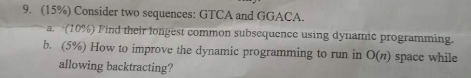 (15%) Consider two sequences: GTCA and GGACA a-(10%) Pind thertongest common subsequence using dynamic programming. b. (5%) How to improve the dynamic programming to run in O(n) space while 9, allowing backtracting?