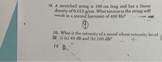19. A stretched string is 160 cm long and has a linear density of 0.015 g/cm. What tension in the string will result in a second harmonic of 460 Hz? 10. What is the intensity of a sound whose intensity level G is (a) 40 dB and (b) 100 dB?