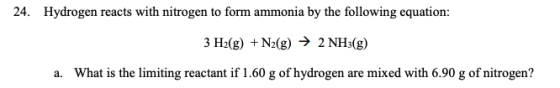 24. Hydrogen reacts with nitrogen to form ammonia by the following equation: 3 H2(g) + N2(g) → 2 NH3(g) a. What is the limiti