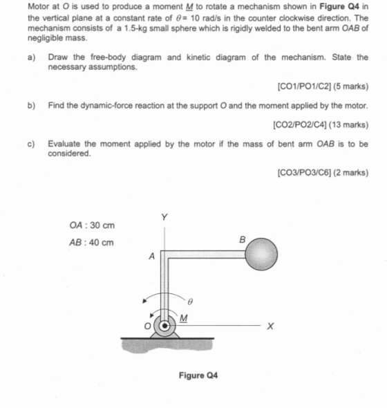 Motor at O is used to produce a moment M to rotate a mechanism shown in Figure Q4 in the vertical plane at a constant rate of θ 10 rad/s in the counter clockwise direction. The mechanism consists of a 1.5-kg small sphere which is rigidly welded to the bent arm OAB of negligible mass. a) Draw the free-body diagram and kinetic diagram of the mechanism. State the necessary assumptions. CO1/PO1/C2] (5 marks) b) Find the dynamic-force reaction at the support O and the moment applied by the motor [CO2/PO2/C4] (13 marks) c) Evaluate the moment applied by the motor if the mass of bent arm OAB is to be considered. CO3/PO3/C6] (2 marks) OA: 30 cm AB:40 cm Figure Q4