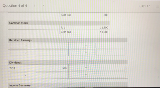 Question 4 of 4 0.81 / 1 7/31 Bal. 380 Common Stock 7/1 7/31 Bal. 11,500 11,500 Retained Earnings Dividends 7/31 580 Income S