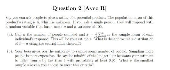 Question 2 [Avec R] Say you can ask people to give a rating of a potential product. The population mean of this products rating is μ, which is unknown. If you ask a single person. they will respond with a random variable that has a mean μ and a variance of 100. (a). Call n the number of people sampled and x =-Σ-1x, the sample mean of each individuals response. This will be your cstimate. What is the approximate distribution of x-μ using the central limit theorem? (b). Your boss gives you the authority to sample some number of people. Sampling more people is more expensive. He says be mindful of the budget, but he wants your estimate to differ from 11 by less than 1 with probability at least 0.95. What is the smallest sample size can you choose to meet this criteria?