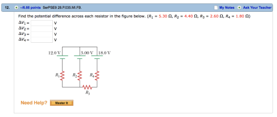 12. -6.66 points SerPSE9 28.P.035.MI.FB My Notes Ask Your Teacher Find the potential difference across each resistor in the figure below. (R1 = 5.30 Ω, R2 = 4.40 Ω, R3 2.60 Ω, R-1.80 Ω) 12.0 V 3.00 V18.0 V R, R3 Need Help? LMastern