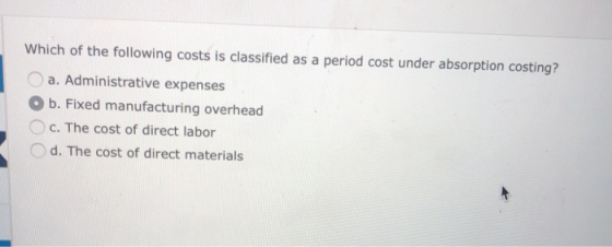 Which of the following costs is classified as a period cost under absorption costing? a. Administrative expenses O b. Fixed manufacturing overhead Oc. The cost of direct labor d. The cost of direct materials