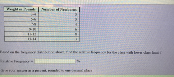 Weight in Pounds 3-4 5-6 7-8 9-10 11-12 13-14 Number of Newborns 4 Based on the frequency distribution above, find the relative frequency for the class with lower class limit 7 Relative Frequency Give your answer as a percent, rounded to one decimal place