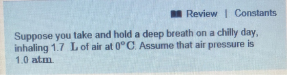Review I Constants Suppose you take and hold a deep breath on a chilly day inhaling 1.7 L of air at 0° C. Assume that air pressure is 1.0 atm