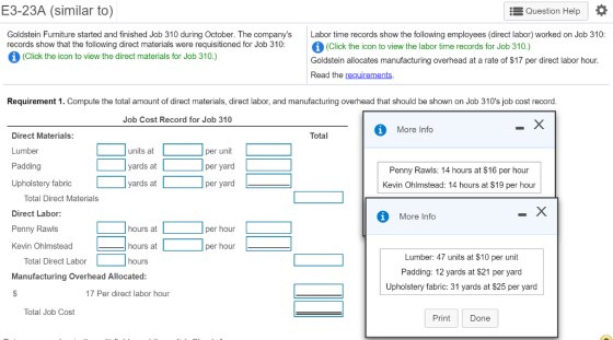 E3-23A (similar to) Question Help Goldstein Furniture started and finished Job 310 during October. The companys records show that the following direct materials were requisitioned for Job 310: Labor time records show the following employees (direct labor) worked on Job 310: (Click the icon to view the labor time records for Job 310.) Goldstein allocates manufacturing overhead at a rate of $17 per direct labor hour Read the requirements (Click the icon to view the direct materials for Job 310.) Requirement 1. Compute the total amount of direct materials, direct labor, and manufacturing overhead that should be shown on Job 310s job cost record Job Cost Record for Job 310 More Info Total Direct Materials: Lumber Padding Upholstery fabric units at yards at yards at per unit per yard per yard Penny Rawls: 14 hours at $16 per hour Kevin Ohlmstead: 14 hours at $19 per hour Total Direct Materials Direct Labor: Penny Rawls Kevin Ohlmstead More Info hours at per hour hours at per hour Lumber: 47 units at $10 per unit Padding: 12 yards at $21 per yard Upholstery fabric: 31 yards at $25 per yard Total Direct Labor hours Manufacturing Overhead Allocated 17 Per direct labor hour Total Job Cost Print Done