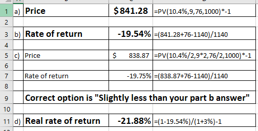 1 a) Price $841.28 -PV(10.4%,976,1000)-1 3 b) Rate of return -19.54%-(841.28-76-1140/1140 4 5 c)Price 7 Rate of return 9 Correct option is Slightly less than your part b answer $ 838.87 PV(10.4%/2,9*2,76/2,1000)*-1 19.75%)-(838.87+76-1140)/1140 10 d) Real rate of return -21.88%-(1-19.54%)/(1+3%)-1 11