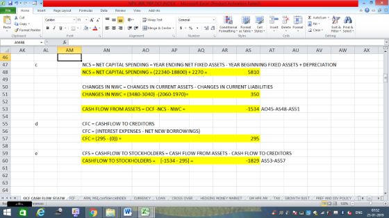 Home nert Page Layout Formulas Data Review View dd-Ins s Cut ta copy. Σ AutoSum. 11 -A ー E ゴText Wrap Text General Fill ▼ Sort & Find & Paste Format Painter B l U. -...Δ._ == ー Merge & Center. $ , % , , 8- Conditional Format Cell Insert Delete Format 2 ClearFe Select Edting as Table Styles Clipboard AM46 AK Alignment Number Cells 应 AL AM АО AP AR AS AU AV AW AX 46 47 48 49 50 51 52 53 54 NCS-NET CAPITAL SPENDING = YEAR ENDING NET FIXED ASSETS-YEAR BEGINNING FIXED ASSETS + DEPRECIATION NCS-NET CAPITAL SPENDING (22340-18800) + 2270 - 5810 CHANGES IN NWC CHANGES IN CURRENT ASSETS CHANGES IN CURRENT LIABILITIES CHANGES IN NWC (3480-3040) -(2060-1970) 350 CASH FLOW FROM ASSETS OCF-NCS - NWC -1534 A045-AS48-AS51 CFC-CASH FLOW TO CREDITORS CFC (INTEREST EXPENSES - NET NEW BORROWINGS) CFC (295- (0))- 56 57 58 59 60 61 62 63 64 295 CFS CASHFLOW TO STOCKHOLDERS CASH FLOW FROM ASSETS - CASH FLOW TO CREDITORS CASHFLOW TO STOCKHOLDERS -1534- 295]1829 AS53-AS57 ● トー0CF CASH FLOW STAT N FCF ARN M LconfidenceINDEX CURRENCY LOAN CROSSOVER HEDGINGMONEY MARKET -GM PRAM- TAX(GRONTH SUST ( PR FAND DIN LIC - ,