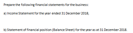 Prepare the following financial statements for the business: a) Income Statement for the year ended 31 December 2018; b) Statement of financial position (Balance Sheet) for the year as at 31 December 2018.