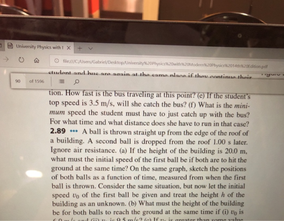 University Physics with X+ v -) O file/ /C/Users/Gabriel/Desktop Un ersity%20Physs%20 th%20Moder %20Phys 62014th%20Editio pdf tudont and huc are again at the came nlace if thev cantinue thain 90 of 1596 O tion. How fast is the bus traveling at this point? (e) If the student s top speed is 3.5 m/s, will she catch the bus? (f) What is the mini- mum speed the student must have to just catch up with the bus? For what time and what distance does she have to run in that case? 2.89A ball is thrown straight up from the edge of the roof of a building. A second ball is dropped from the roof 1.00 s later Ignore air resistance. (a) If the height of the building is 20.0 m, what must the initial speed of the first ball be if both are to hit the ground at the same time? On the same graph, sketch the positions of both balls as a function of time, measured from when the first ball is thrown. Consider the same situation, but now let the initial speed vo of the first ball be given and treat the height h of the building as an unknown. (b) What must the height of the building be for both balls to reach the ground at the same time if (i) vo is