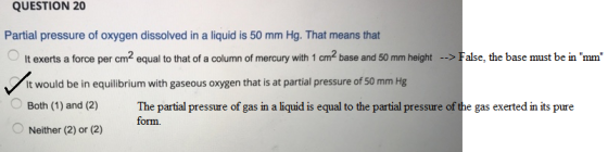 QUESTION 20 Partial pressure of oxygen dissolved in a liquid is 50 mm Hg. That means that OIt exerts a force per cm2 equal to that of a column of mercury with 1 cm2 base and 50mm heightFalse, the base must be in mm it would be in equilibrium with gaseous oxygen that is at partial pressure of 50 mm Hg Both (1) and (2) The partial pressure of gas in a liquid is equal to the partial pressure of the gas exerted in its pure Neither (2) or (2) form
