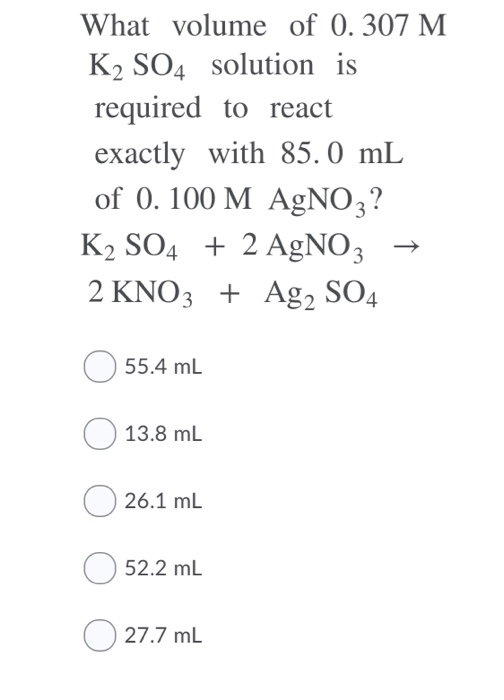 What volume of 0.307 M K2 SO4 Solution is required to react exactly with 85.0 mL of 0. 100 M AgNO 3? K2 SO42 AgNO3 2 KNO3 Ag2