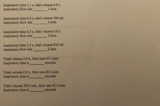 inspiratory time 1.1 s, tidal volume 0.9 L inspiratory flow rate L/min inspiratory time 0.4 s, tidal volume 200 mL inspiratory flow rate L/min inspiratory time 0.5 s, tidal volume 0.8 L inspiratory flow rate L/min inspiratory time 1.5 s, tidal volume 925 mL inspiratory flow rate te/min Tidal volume 0.9 L, flow rate 45 L/min Inspiratory time is seconds Tidal volume 0.8 L, flow rate 60 L/min Inspiratory time is seconds Tidal volume 700 l-mL, flow rate 42 L/min Inspiratory time iss seconds