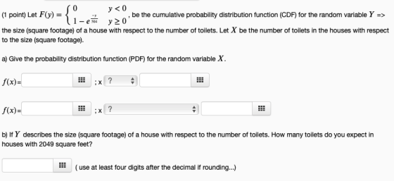 y <0 1- e so y20 be the cumulative probability distribution function (CDF) for the random variable Y-> the size (square footage) of a house with respect to the number of toilets. Let X be the number of toilets in the houses with respect to the size (square footage). a) Give the probability distribution function (PDF) for the random variable X f(x)- f(x) houses with 2049 square feet? (use at least four digits after the decimal if rounding...)