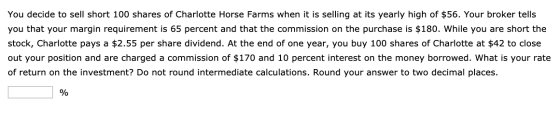 You decide to sell short 100 shares of Charlotte Horse Farms when it is selling at its yearly high of $56. Your broker tells