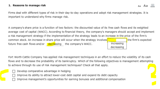 1. Reasons to manage risk Aa Aa Firms deal with different types of risk in their day-to-day operations and adopt risk management strategies. It is important to understand why firms manage risk. A companys share price is a function of two factors: the discounted value of its free cash flows and its weighted average cost of capital (WACC). According to financial theory, the companys managers should accept and implement a risk management strategy if the implementation of the strategy leads to an increase in the price of the firms common stock. An increase in share price will occur when the strategy involves future free cash flows and/ordecreasing the companys WACC the firms expected increasing decreasing Fort Worth Cattle Company has applied risk management techniques in an effort to reduce the volatility of its cash flows and to decrease the probability of its bankruptcy. Which of the following objectives is management attempting to achieve through its use of risk management techniques? Check all that apply Develop comparative advantage in hedging Improve its ability to attract lower-cost debt capital and expand its debt capacity Improve managements opportunities for earning bonuses and additional compensation