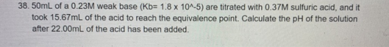 38.50mL of a 0.23M weak base (Kb= 1.8 x 10^-5) are titrated with 0.37M sulfuric acid, and it took 15.67mL of the acid to reac