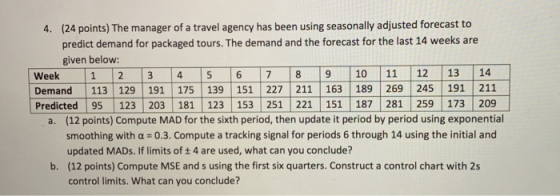 (24 points) The manager of a travel agency has been using seasonally adjusted forecast to predict demand for packaged tours. The demand and the forecast for the last 14 weeks are given below: 4. Demand 113 129 191 175 139 151 227 211 163 189 269 245 191 211 Predicted 95 123 203 181 123 153 251 221 151 187 281 259 173 209 (12 points) Compute MAD for the sixth period, then update it period by period using exponential smoothing with a 0.3. Compute a tracking signal for periods 6 through 14 using the initial and updated MADs. If limits of t 4 are used, what can you conclude? (12 points) Compute MSE and s using the first six quarters. Construct a control chart with 2s control limits. What can you conclude? a. b.