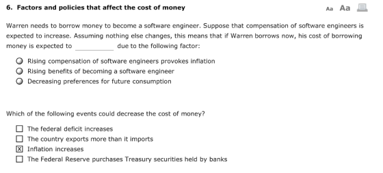 6. Factors and policies that affect the cost of money Aa Aa Warren needs to borrow money to become a software engineer. Suppose that compensation of software engineers is expected to increase. Assuming nothing else changes, this means that if Warren borrows now, his cost of borrowing money is expected to due to the following factor: O Rising compensation of software engineers provokes inflation O Rising benefits of becoming a software engineer O Decreasing preferences for future consumption Which of the following events could decrease the cost of money? The federal deficit increases The country exports more than it imports ® Inflation increases The Federal Reserve purchases Treasury securities held by banks