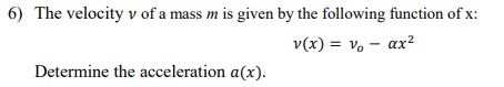 6) The velocity v of a mass m is given by the following function of x: v(x) = v, -ax2 Determine the acceleration a(x).