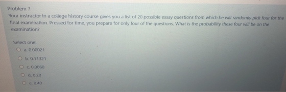 Problem 7 Your instructor in a college history course gives you a list of 20 possible essay questions from which he will rand