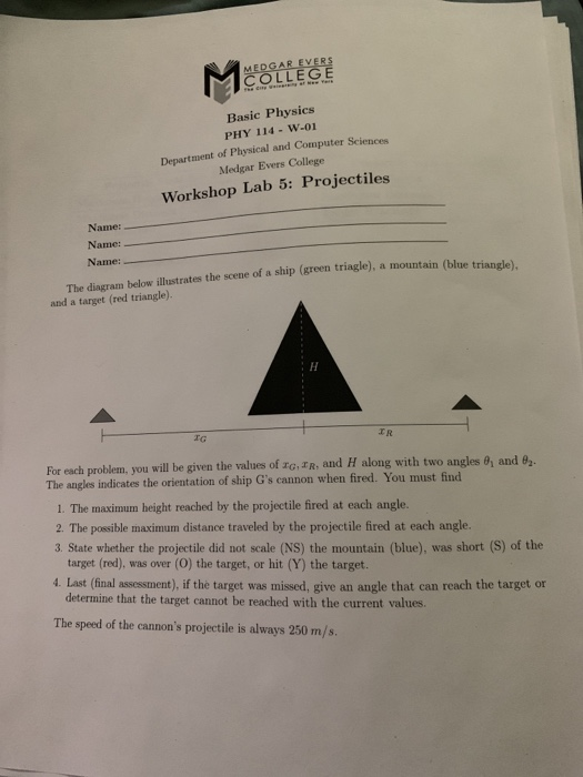 Basic Physics PHY 114 -W-01 Department of Physical and Computer Sciences Medgar Evers College Workshop Lab 5: Projectiles Name: Name: Name: lue triangle), The diagram below illustrates the scene of a ship (green triagle), a mountain (b and a target (red triangle). CR For each problem, you will be given the values of ro,ER, and H along with two angles 0 and 92 The angles indicates the orientation of ship Gs cannon when fired. You must find 1. The maximum height reached by the projectile fired at each angle. 2 The possible maximum distance traveled by the projectile fired at each angle. 3. State whether the projectile did not scale (NS) the mountain (blue), was short (S) of the target (red), was over (O) the target, or hit (Y) the target. 4. Last (final assessment), if the target was missed, give an angle that can reach the target or determine that the target cannot be reached with the current values. The speed of the cannons projectile is always 250 m/s.