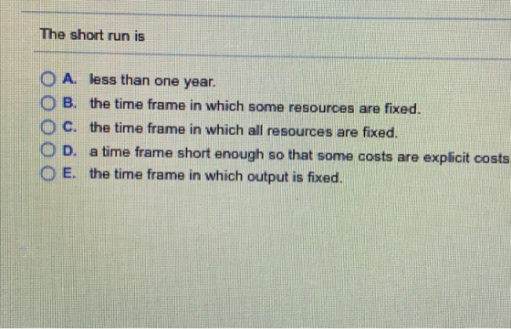 The short run is 0 A, less than one year B. the time frame in which some resources are fixed. O C. the time frame in which all resources are fixed. 0 D, a time frame short enough so that some costs are explicit costs O E. the time frame in which output is fixed.