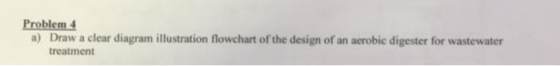 Problem 4 Draw a clear diagram illustration flowchart of the design of an acrobic digester for wastewater treatment a)