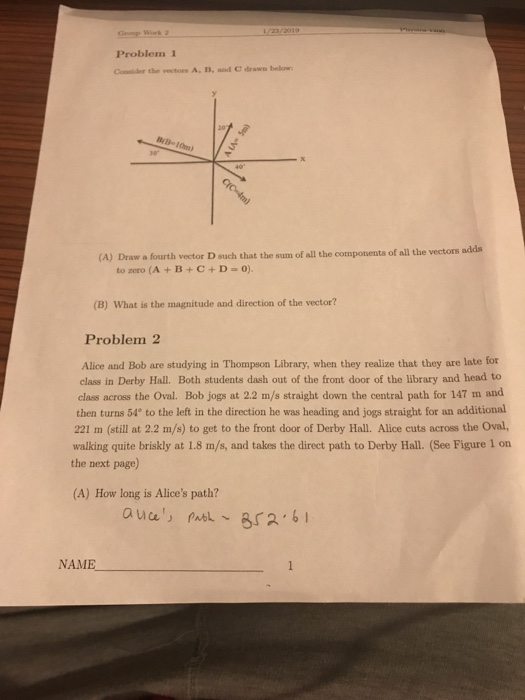 Problem 1 Consider the vectors A, B, aod C drawn below B-10m) (A) Draw a fourth vector D such that the sum of all the components of all the vectors adds t0 zero (A + B + C + D-0). (B) What is the magnitude and direction of the vector? Problem 2 Alice and Bob are studying in Thompson Library, when they realize that they are late for class in Derby Hall. Both students dash out of the front door of the library and head to class across the Oval. Bob jogs at 2.2 m/s straight down the central path for 147 m and then turns 54° to the left in the direction he was heading and jogs straight for an additional 221 m (still at 2.2 m/s) to get to the front door of Derby Hall. Alice cuts across the Oval, walking quite briskly at 1.8 m/s, and takes the direct path to Derby Hall. (See Figure 1 on the next page) (A) How long is Alices path? NAME