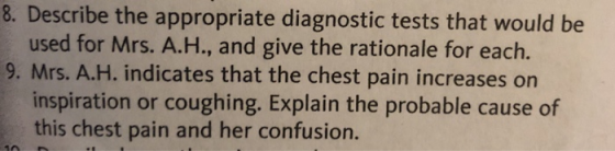 8. Describe the appropriate diagnostic tests that would be used for Mrs. A.H., and give the rationale for each. 9, Mrs. А.Н. indicates that the chest pain increases on inspiration or coughing. Explain the probable cause of this chest pain and her confusion.