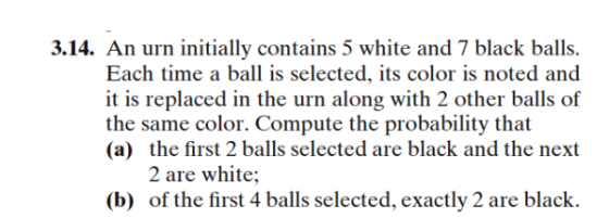 3.14. An urn initially contains 5 white and 7 black balls. Each time a ball is selected, its color is noted and it is replaced in the urn along with 2 other balls of (a) the first 2 balls selected are black and the next 2 are white (b) of the first 4 balls selected, exactly 2 are black.