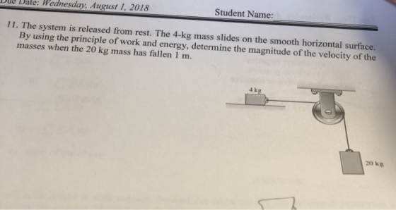 Dul Date: Wednesday. August 1, 2018 Student Name: 11. The system is released from rest. The 4-kg mass slides on the smooth horizontal surface. ing the principle of work and energy, determine the magnitude of the velocity of the By us masses when the 20 kg mass has fallen 1 m. 4 kg 20 kg
