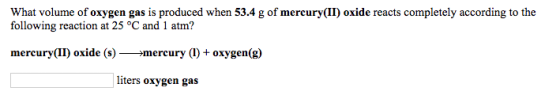 What volume of oxygen gas is produced when 53.4 g of mercury(II) oxide reacts completely according to the following reaction at 25 °C and 1 atm? mercury(II) oxide (s)>mercury (1) + oxygen(g) liters oxygen gas