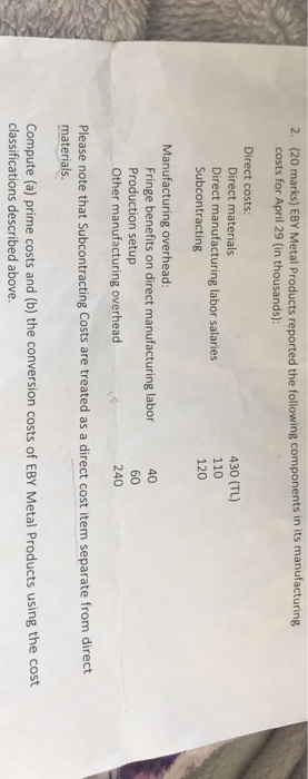 (20 marks) EBY Metal Products reported the following components in its manufacturing costs for April 29 (in thousands): 2. Direct costs Direct materials Direct manufacturing labor salaries Subcontracting 430 (TL) 110 Manufacturing overhead: 40 Fringe benefits on direct manufacturing labor Production setup Other manufacturing overhead 240 Please note that Subcontracting Costs are treated as a direct cost item separate from direct materials Compute (a) prime costs and (b) the conversion costs of EBY Metal Products using the cost classifications described above