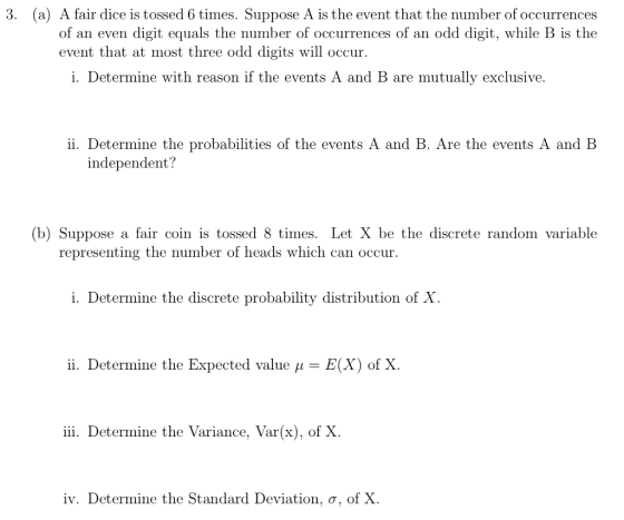 3. (a) A fair dice is tossed 6 times. Suppose A is the event that the number of occurrences of an even digit equals the number of occurrences of an odd digit, while B is the event that at most three odd digits will occur i. Determine with reason if the events A and B are mutually exclusive. ii. Determine the probabilities of the events A and B. Are the events A and B independent? b) Suppose a fair coin is tossed 8 times. Let X be the discrete random variable representing the number of heads which can occur i. Determine the discrete probability distribution of X i. Determine the Expected value ? = E(X) of X iii. Determine the Variance, Var(x), of X iv. Determine the Standard Deviation. ?, of X