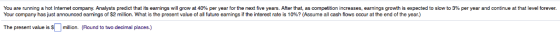 % per year and continue at that level forever. You are running a hot Internet company Analysts predict hat s earnin s ro at 40% per year for the next five years. After that, as competition creases, earnings rowth is expected to slow Your company has ust announced earnings of $2 million what is lhe present value of al future earnings if the interest rate is 10%? Assume all cash flows occur at the end of the year. The present value is million. (Round to two decimal places.)