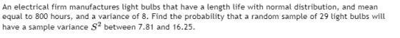 An electrical firm manufactures light bulbs that have a length life with normal distribution, and mean equal to 800 hours, an