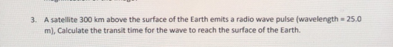 3. A satellite 300 km above the surface of the Earth emits a radio wave pulse (wavelength = 25.0 m), Calculate the transit ti